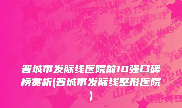 晋城市发际线医院前10强口碑榜赏析(晋城市发际线整形医院)