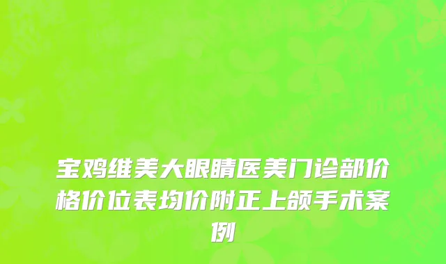 宝鸡维美大眼睛医美门诊部价格价位表均价附正上颌手术案例