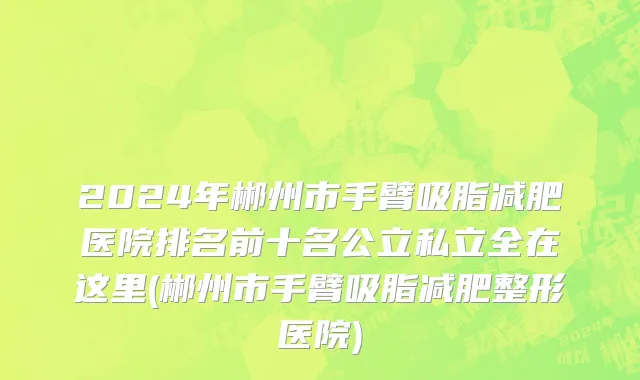 2024年郴州市手臂吸脂减肥医院排名前十名公立私立全在这里(郴州市手臂吸脂减肥整形医院)