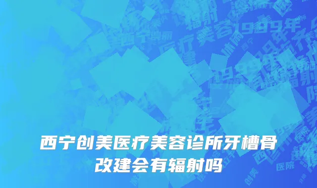西宁创美医疗美容诊所牙槽骨改建会有辐射吗