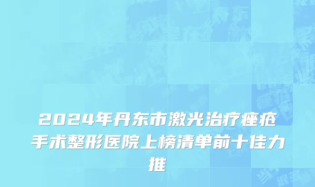 2024年丹东市激光治疗痤疮手术整形医院上榜清单前十佳力推