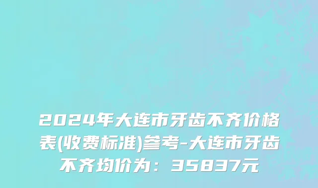 2024年大连市牙齿不齐价格表(收费标准)参考-大连市牙齿不齐均价为：35837元