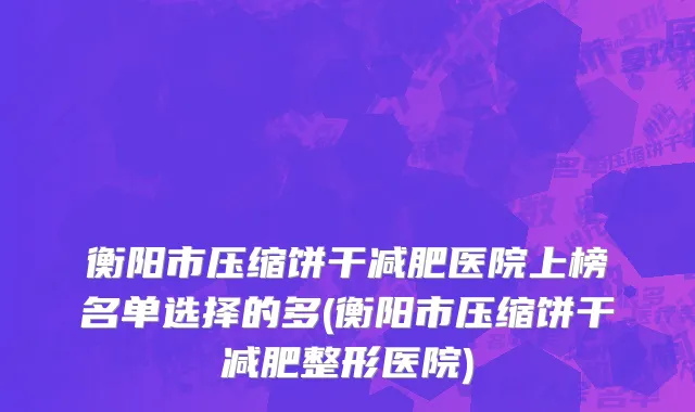 衡阳市压缩饼干减肥医院上榜名单选择的多(衡阳市压缩饼干减肥整形医院)
