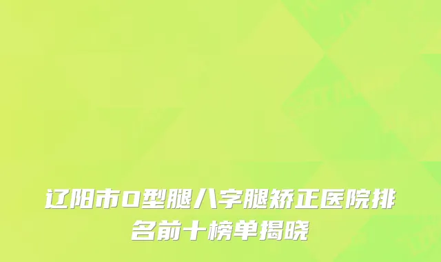 辽阳市O型腿八字腿矫正医院排名前十榜单揭晓