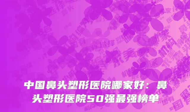 中国鼻头塑形医院哪家好：鼻头塑形医院50强最强榜单