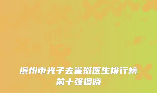 滨州市光子去雀斑医生排行榜前十强揭晓