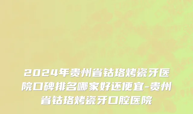 2024年贵州省钴珞烤瓷牙医院口碑排名哪家好还便宜-贵州省钴珞烤瓷牙口腔医院