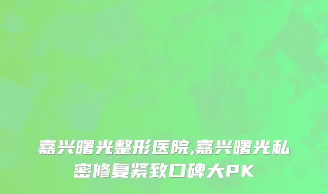 嘉兴曙光整形医院,嘉兴曙光私密修复紧致口碑大PK