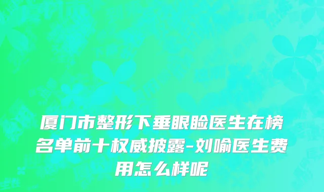 厦门市整形下垂眼睑医生在榜名单前十权威披露-刘喻医生费用怎么样呢