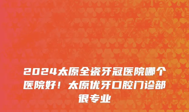 2024太原全瓷牙冠医院哪个医院好！太原优牙口腔门诊部很专业