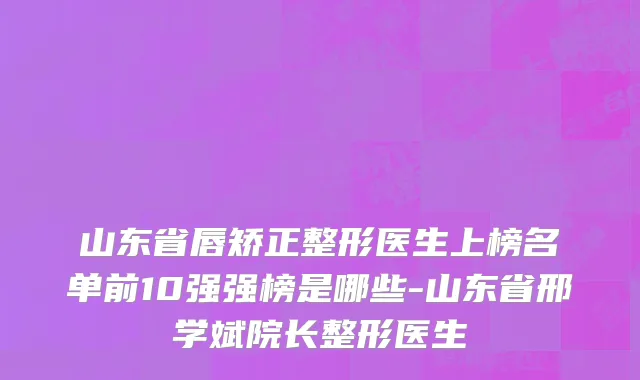 山东省唇矫正整形医生上榜名单前10强强榜是哪些-山东省邢学斌院长整形医生
