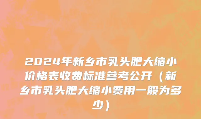 2024年新乡市乳头肥大缩小价格表收费标准参考公开（新乡市乳头肥大缩小费用一般为多少）