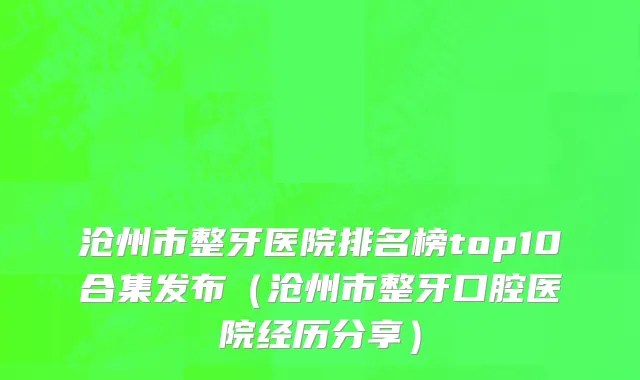 沧州市整牙医院排名榜top10合集发布（沧州市整牙口腔医院经历分享）