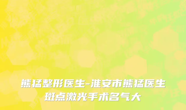 熊猛整形医生-淮安市熊猛医生斑点激光手术名气大