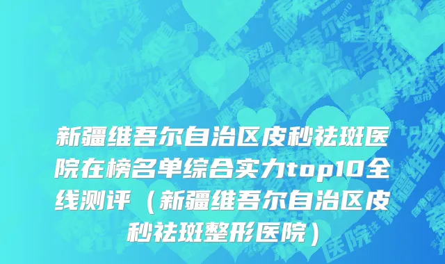 新疆维吾尔自治区皮秒祛斑医院在榜名单综合实力top10全线测评（新疆维吾尔自治区皮秒祛斑整形医院）