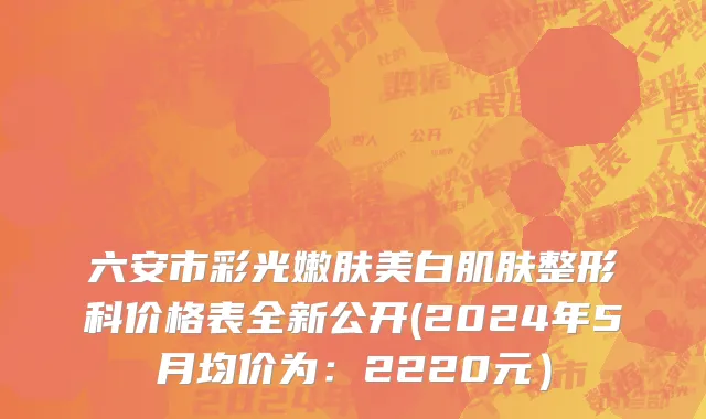 六安市彩光嫩肤美白肌肤整形科价格表全新公开(2024年5月均价为：2220元）