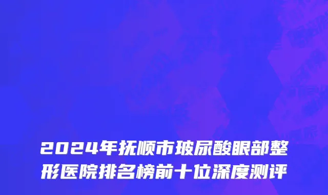 2024年抚顺市玻尿酸眼部整形医院排名榜前十位深度测评