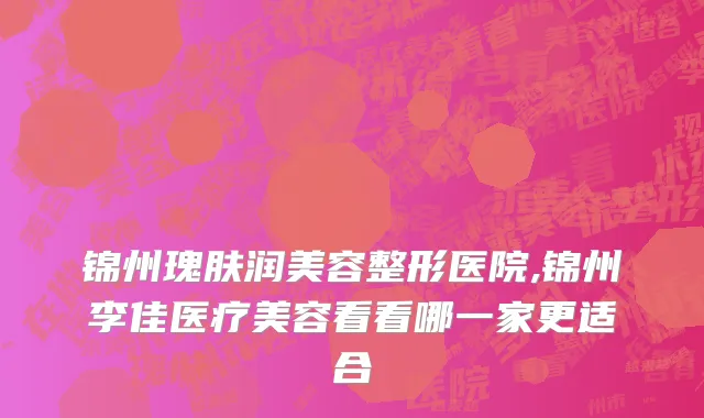锦州瑰肤润美容整形医院,锦州李佳医疗美容看看哪一家更适合