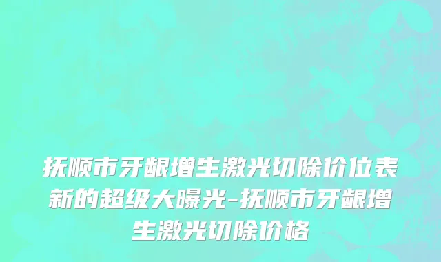 抚顺市牙龈增生激光切除价位表新的超级大曝光-抚顺市牙龈增生激光切除价格