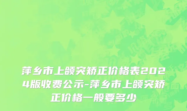 萍乡市上颌突矫正价格表2024版收费公示-萍乡市上颌突矫正价格一般要多少