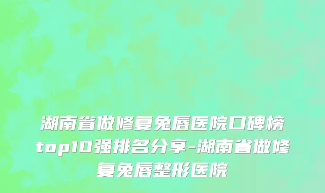 湖南省做修复兔唇医院口碑榜top10强排名分享-湖南省做修复兔唇整形医院