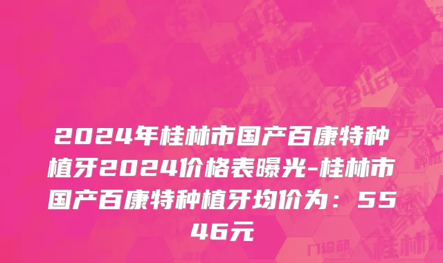 2024年桂林市国产百康特种植牙2024价格表曝光-桂林市国产百康特种植牙均价为：5546元