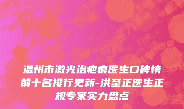 温州市激光治疤痕医生口碑榜前十名排行更新-洪至正医生正规专家实力盘点
