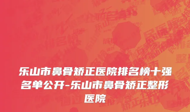 乐山市鼻骨矫正医院排名榜十强名单公开-乐山市鼻骨矫正整形医院