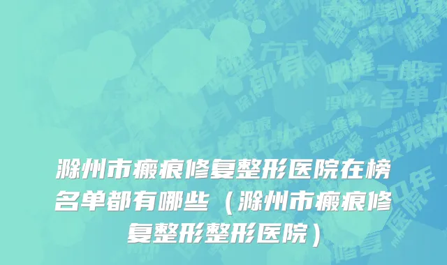 滁州市瘢痕修复整形医院在榜名单都有哪些（滁州市瘢痕修复整形整形医院）