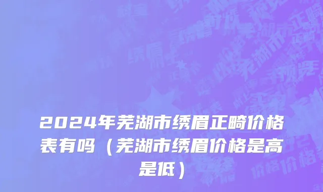 2024年芜湖市绣眉正畸价格表有吗（芜湖市绣眉价格是高是低）