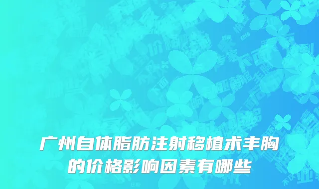 广州自体脂肪注射移植术丰胸的价格影响因素有哪些
