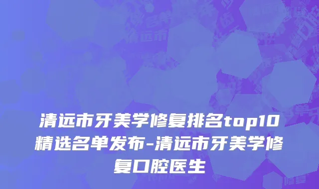 清远市牙美学修复排名top10精选名单发布-清远市牙美学修复口腔医生