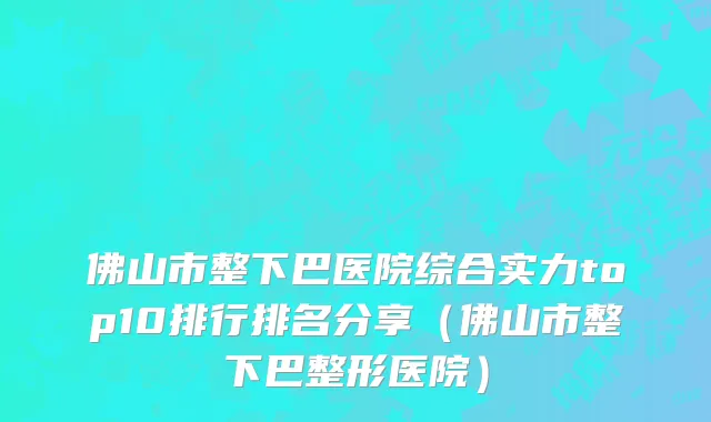 佛山市整下巴医院综合实力top10排行排名分享（佛山市整下巴整形医院）
