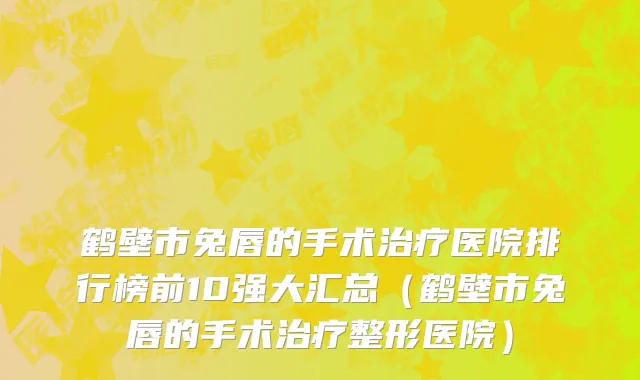 鹤壁市兔唇的手术治疗医院排行榜前10强大汇总（鹤壁市兔唇的手术治疗整形医院）