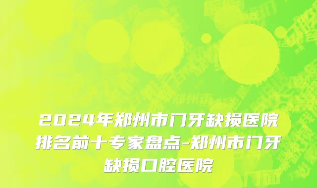 2024年郑州市门牙缺损医院排名前十专家盘点-郑州市门牙缺损口腔医院