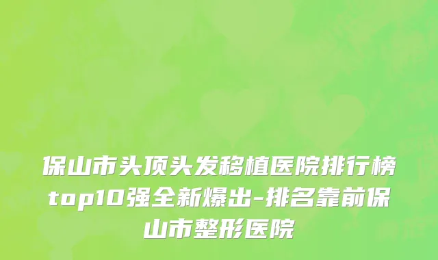 保山市头顶头发移植医院排行榜top10强全新爆出-排名靠前保山市整形医院
