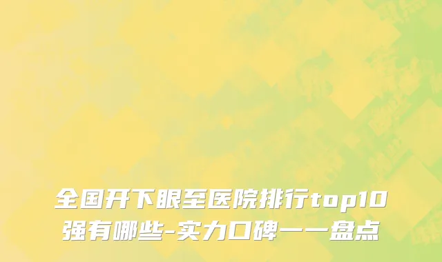 全国开下眼至医院排行top10强有哪些-实力口碑一一盘点
