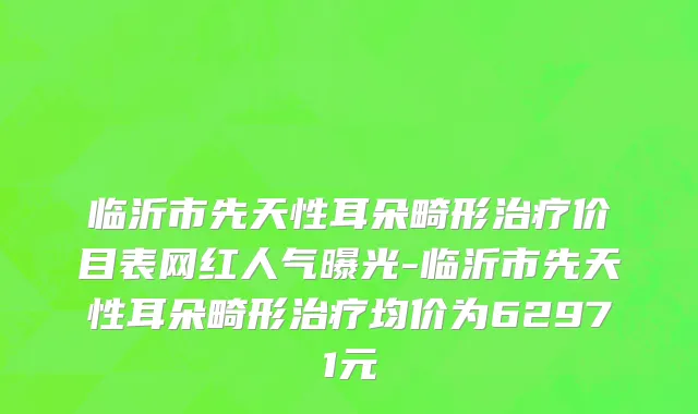 临沂市先天性耳朵畸形治疗价目表网红人气曝光-临沂市先天性耳朵畸形治疗均价为62971元