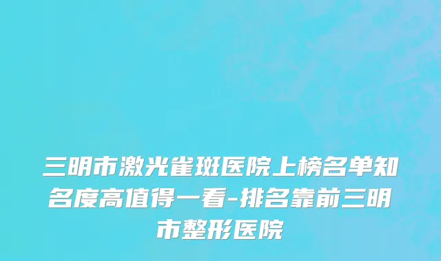 三明市激光雀斑医院上榜名单知名度高值得一看-排名靠前三明市整形医院
