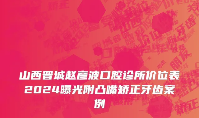 山西晋城赵彦波口腔诊所价位表2024曝光附凸嘴矫正牙齿案例