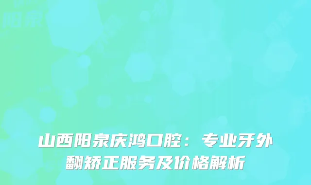 山西阳泉庆鸿口腔：专业牙外翻矫正服务及价格解析