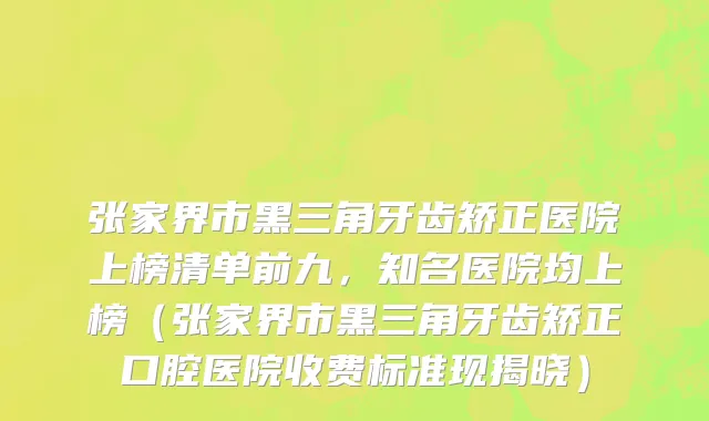 张家界市黑三角牙齿矫正医院上榜清单前九，知名医院均上榜（张家界市黑三角牙齿矫正口腔医院收费标准现揭晓）