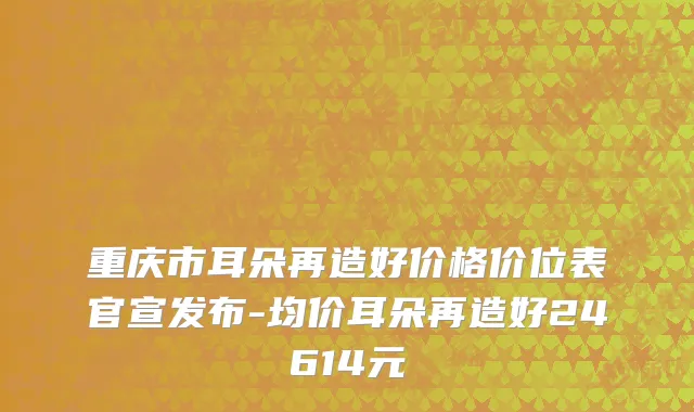 重庆市耳朵再造好价格价位表官宣发布-均价耳朵再造好24614元