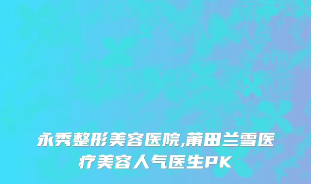 永秀整形美容医院,莆田兰雪医疗美容人气医生PK