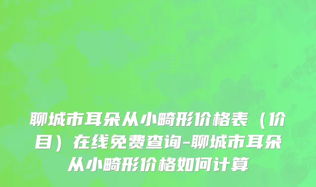聊城市耳朵从小畸形价格表（价目）在线免费查询-聊城市耳朵从小畸形价格如何计算