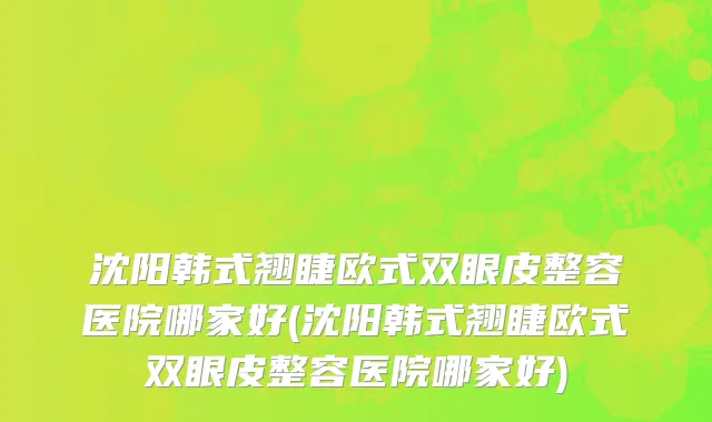 沈阳韩式翘睫欧式双眼皮整容医院哪家好(沈阳韩式翘睫欧式双眼皮整容医院哪家好)