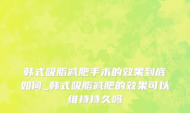 韩式吸脂减肥手术的效果到底如何_韩式吸脂减肥的效果可以维持持久吗