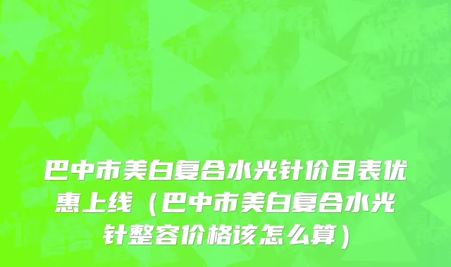 巴中市美白复合水光针价目表优惠上线（巴中市美白复合水光针整容价格该怎么算）