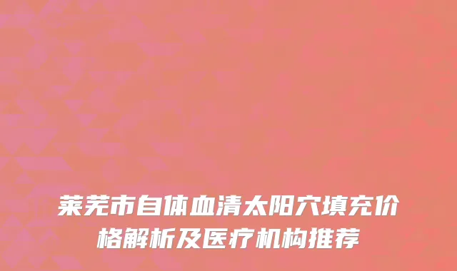 莱芜市自体血清太阳穴填充价格解析及医疗机构推荐