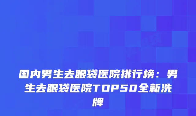 国内男生去眼袋医院排行榜：男生去眼袋医院TOP50全新洗牌